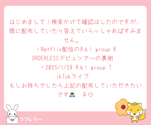 はじめまして！検索かけて確認はしたのですが、既に配布していたり答えていらっしゃればすみません。
・Netflix配信のAぇ! group BORDERLESSデビュツアーの裏側
・2025/1/28 Aぇ! group TikTokライブ
もしお持ちでしたら上記の配布していただきたいです🙇🏻‍♀️