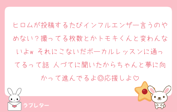ヒロムが投稿するたびインフルエンザー言うのやめない？撮ってる枚数とかトモキくんと変わんないよw それにこないだボーカルレッスンに通ってるって話 人づてに聞いたからちゃんと夢に向かって進んでるよ◎応援しよ