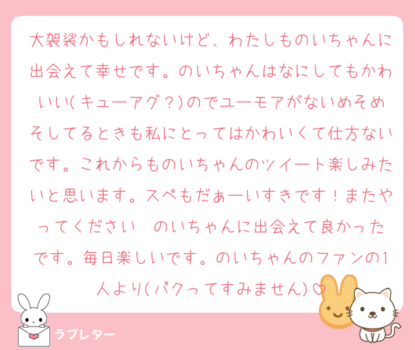 大袈裟かもしれないけど、わたしものいちゃんに出会えて幸せです。のいちゃんはなにしてもかわいい(キューアグ？)のでユーモアがないめそめそしてるときも私にとってはかわいくて仕方ないです。これからものいちゃんのツイート楽しみたいと思います。スペもだぁーいすきです！またやってください❣️のいちゃんに出会えて良かったです。毎日楽しいです。のいちゃんのファンの1人より(パクってすみません)