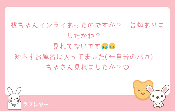 桃ちゃんインライあったのですか？！告知ありましたかね？
見れてないです😭😭
知らずお風呂に入ってました(←自分のバカ)
ちゃさん見れましたか？