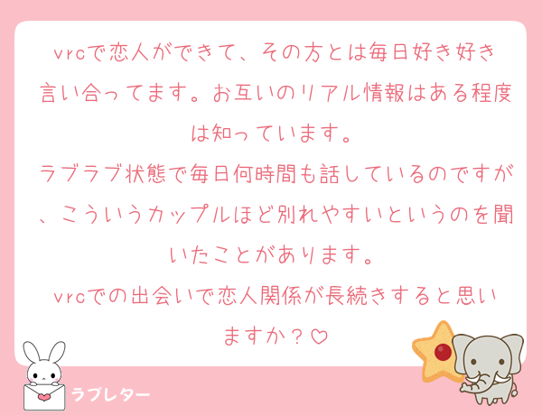 vrcで恋人ができて、その方とは毎日好き好き言い合ってます。お互いのリアル情報はある程度は知っています。
ラブラブ状態で毎日何時間も話しているのですが、こういうカップルほど別れやすいというのを聞いたことがあります。
vrcでの出会いで恋人関係が長続きすると思いますか？