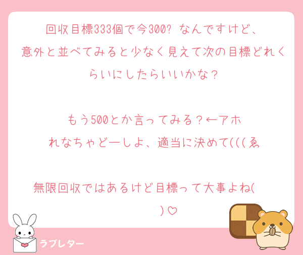 回収目標333個で今300⤴︎なんですけど、意外と並べてみると少なく見えて次の目標どれくらいにしたらいいかな？

もう500とか言ってみる？←アホ
れなちゃどーしよ、適当に決めて(((ゑ

無限回収ではあるけど目標って大事よね(   ˙³˙  )