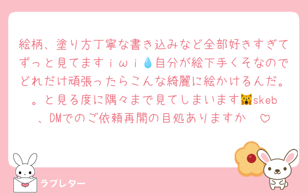絵柄、塗り方丁寧な書き込みなど全部好きすぎてずっと見てますｉωｉ💧自分が絵下手くそなのでどれだけ頑張ったらこんな綺麗に絵かけるんだ。。と見る度に隅々まで見てしまいます🙀skeb、DMでのご依頼再開の目処ありますか🥲