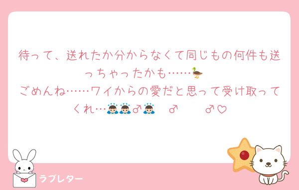 待って、送れたか分からなくて同じもの何件も送っちゃったかも……🦆
ごめんね……ワイからの愛だと思って受け取ってくれ…🙇🏻‍♂️🙇🏻‍♂️🙇🏻‍♂️