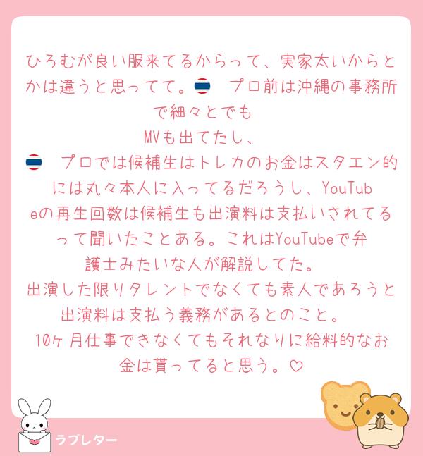 ひろむが良い服来てるからって、実家太いからとかは違うと思ってて。🇹🇭プロ前は沖縄の事務所で細々とでも
MVも出てたし、
🇹🇭プロでは候補生はトレカのお金はスタエン的には丸々本人に入ってるだろうし、YouTubeの再生回数は候補生も出演料は支払いされてるって聞いたことある。これはYouTubeで弁護士みたいな人が解説してた。
出演した限りタレントでなくても素人であろうと出演料は支払う義務があるとのこと。
10ヶ月仕事できなくてもそれなりに給料的なお金は貰ってると思う。