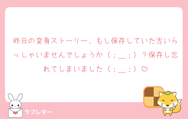 昨日の変身ストーリー、もし保存していた方いらっしゃいませんでしょうか（；＿；）？保存し忘れてしまいました（；＿；）