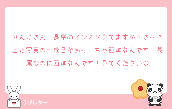 りんごさん、長尾のインスタ見てますか？さっき出た写真の一枚目がめっーちゃ西畑なんです！長尾なのに西畑なんです！見てください