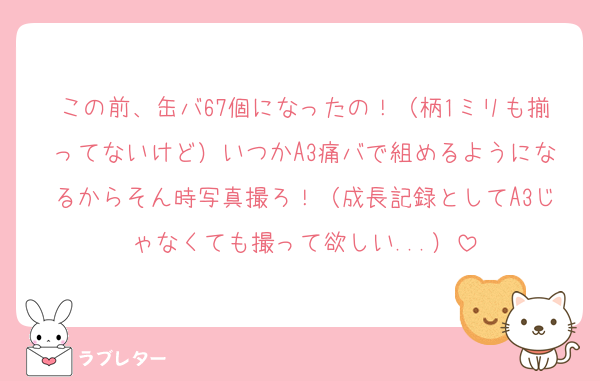 この前、缶バ67個になったの！（柄1ミリも揃ってないけど）いつかA3痛バで組めるようになるからそん時写真撮ろ！（成長記録としてA3じゃなくても撮って欲しい...）