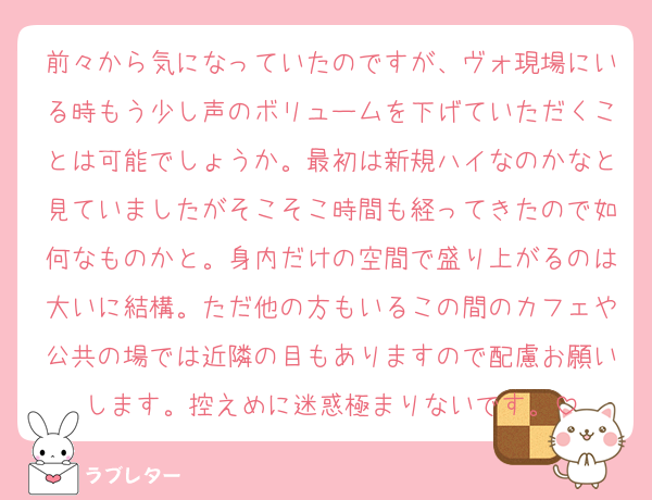 前々から気になっていたのですが、ヴォ現場にいる時もう少し声のボリュームを下げていただくことは可能でしょうか。最初は新規ハイなのかなと見ていましたがそこそこ時間も経ってきたので如何なものかと。身内だけの空間で盛り上がるのは大いに結構。ただ他の方もいるこの間のカフェや公共の場では近隣の目もありますので配慮お願いします。控えめに迷惑極まりないです。