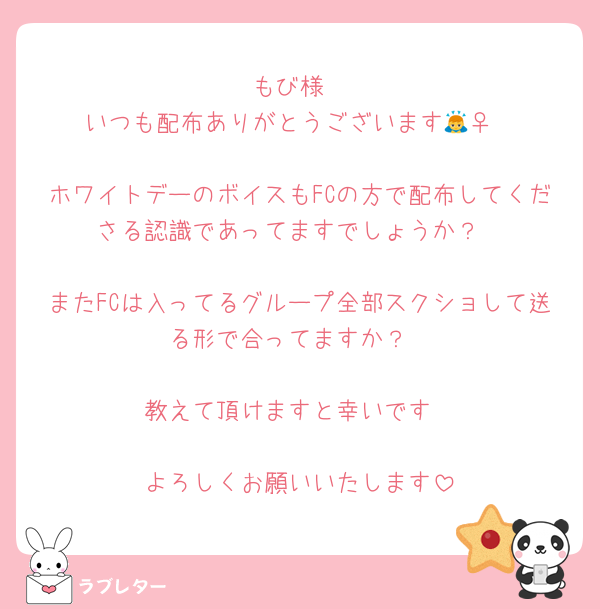 もび様
いつも配布ありがとうございます🙇‍♀️

ホワイトデーのボイスもFCの方で配布してくださる認識であってますでしょうか？

またFCは入ってるグループ全部スクショして送る形で合ってますか？

教えて頂けますと幸いです

よろしくお願いいたします