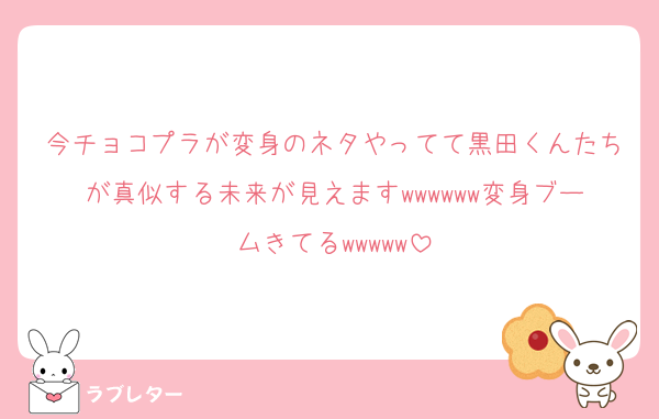今チョコプラが変身のネタやってて黒田くんたちが真似する未来が見えますwwwwww変身ブームきてるwwwww