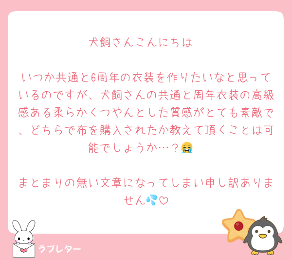 犬飼さんこんにちは

いつか共通と6周年の衣装を作りたいなと思っているのですが、犬飼さんの共通と周年衣装の高級感ある柔らかくつやんとした質感がとても素敵で、どちらで布を購入されたか教えて頂くことは可能でしょうか…？😭

まとまりの無い文章になってしまい申し訳ありません💦