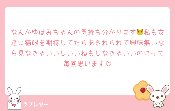 なんかゆぽみちゃんの気持ち分かります😿私も友達に猫眼を期待してたらあきれられて興味無いなら見なきゃいいしいいねもしなきゃいいのにって毎回思います