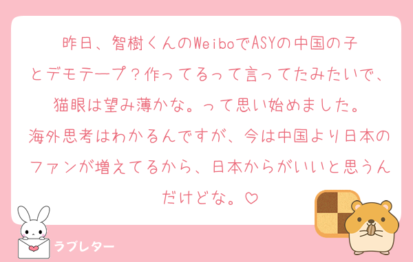 昨日、智樹くんのWeiboでASYの中国の子とデモテープ？作ってるって言ってたみたいで、猫眼は望み薄かな。って思い始めました。
海外思考はわかるんですが、今は中国より日本のファンが増えてるから、日本からがいいと思うんだけどな。