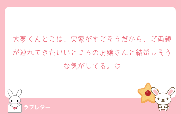 大夢くんとこは、実家がすごそうだから、ご両親が連れてきたいいところのお嬢さんと結婚しそうな気がしてる。