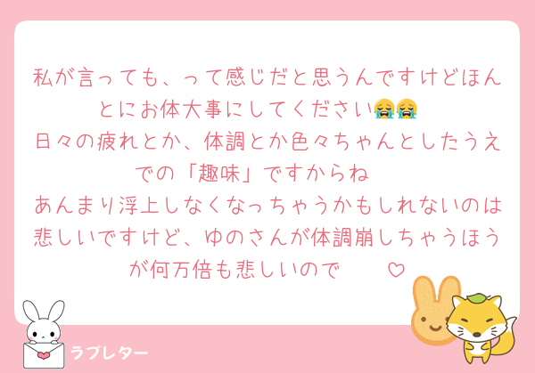 私が言っても、って感じだと思うんですけどほんとにお体大事にしてください😭😭
日々の疲れとか、体調とか色々ちゃんとしたうえでの「趣味」ですからね‼️
あんまり浮上しなくなっちゃうかもしれないのは悲しいですけど、ゆのさんが体調崩しちゃうほうが何万倍も悲しいので🥲🥲