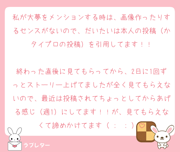 私が大夢をメンションする時は、画像作ったりするセンスがないので、だいたいは本人の投稿（かタイプロの投稿）を引用してます！！

終わった直後に見てもらってから、2日に1回ずっとストーリー上げてましたが全く見てもらえないので、最近は投稿されてちょっとしてからあげる感じ（週1）にしてます！！が、見てもらえなくて諦めかけてます（ ;  ; ）