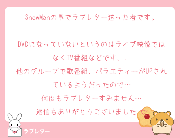 SnowManの事でラブレター送った者です。
DVDになっていないというのはライブ映像ではなくTV番組などです、、
他のグループで歌番組、バラエティーがUPされているようだったので…
何度もラブレターすみません…
返信もありがとうございました♡