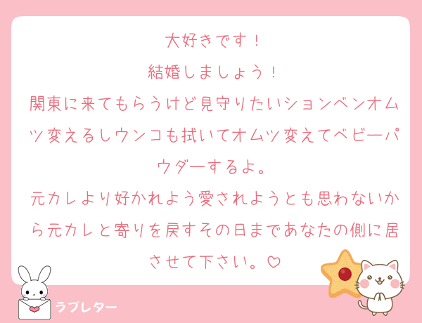 大好きです！
結婚しましょう！
関東に来てもらうけど見守りたいションベンオムツ変えるしウンコも拭いてオムツ変えてベビーパウダーするよ。
元カレより好かれよう愛されようとも思わないから元カレと寄りを戻すその日まであなたの側に居させて下さい。