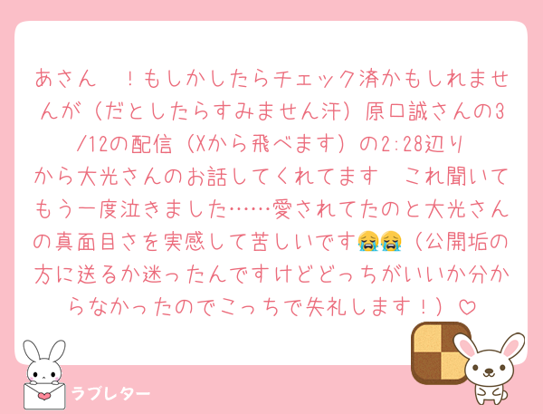 あさん〜！もしかしたらチェック済かもしれませんが（だとしたらすみません汗）原口誠さんの3/12の配信（Xから飛べます）の2:28辺りから大光さんのお話してくれてます🥲これ聞いてもう一度泣きました……愛されてたのと大光さんの真面目さを実感して苦しいです😭😭（公開垢の方に送るか迷ったんですけどどっちがいいか分からなかったのでこっちで失礼します！）