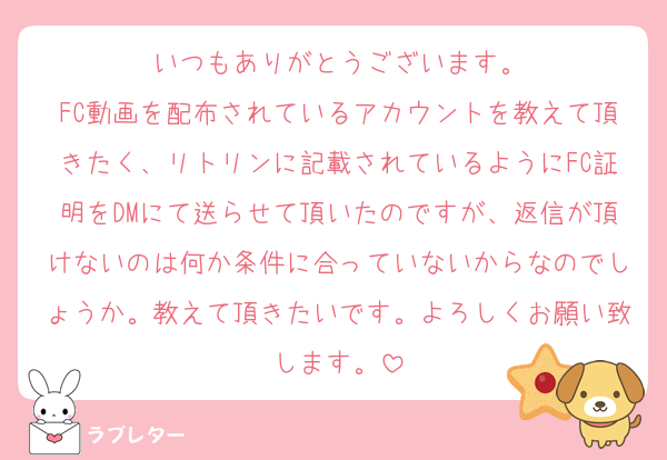 いつもありがとうございます。
FC動画を配布されているアカウントを教えて頂きたく、リトリンに記載されているようにFC証明をDMにて送らせて頂いたのですが、返信が頂けないのは何か条件に合っていないからなのでしょうか。教えて頂きたいです。よろしくお願い致します。