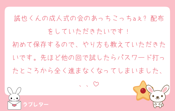 誠也くんの成人式の会のあっちこっちaぇǃ配布をしていただきたいです！
初めて保存するので、やり方も教えていただきたいです。先ほど他の回で試したらパスワード打ったところから全く進まなくなってしまいました、、、
