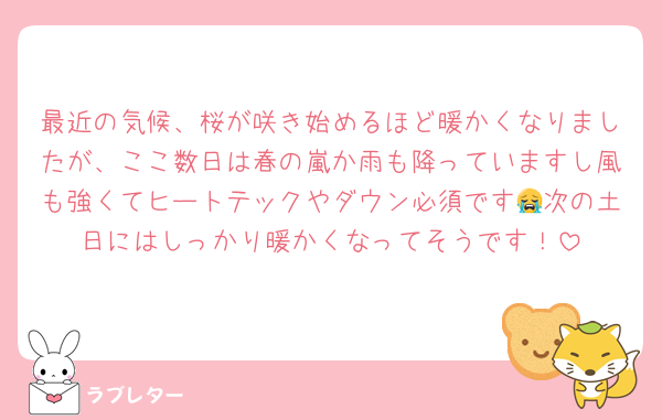 最近の気候、桜が咲き始めるほど暖かくなりましたが、ここ数日は春の嵐か雨も降っていますし風も強くてヒートテックやダウン必須です😭次の土日にはしっかり暖かくなってそうです！