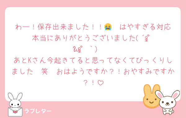 わー！保存出来ました！！😭❣️はやすぎる対応本当にありがとうございました(´°̥̥̥̥̥̥̥̥ω°̥̥̥̥̥̥̥̥｀)🩶
あとKさん今起きてると思ってなくてびっくりしました🥹笑　おはようですか？！おやすみですか？！