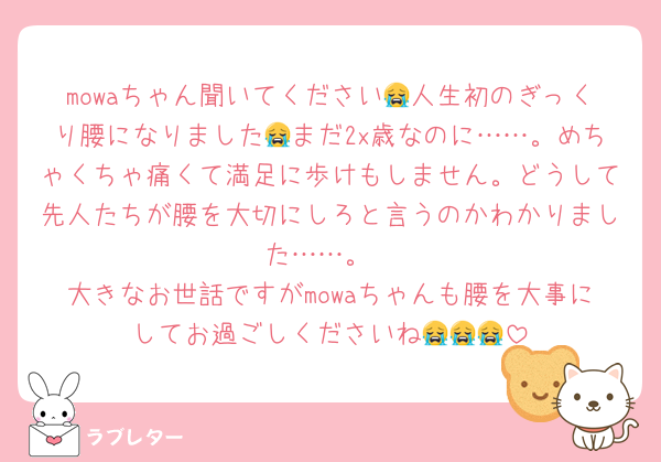 mowaちゃん聞いてください😭人生初のぎっくり腰になりました😭まだ2x歳なのに……。めちゃくちゃ痛くて満足に歩けもしません。どうして先人たちが腰を大切にしろと言うのかわかりました……。
大きなお世話ですがmowaちゃんも腰を大事にしてお過ごしくださいね😭😭😭