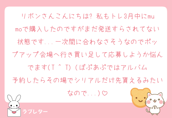 リボンさんこんにちは⭐︎私もトレ3月中にmumoで購入したのですがまだ発送すらされてない状態です...一次間に合わなさそうなのでポップアップ会場へ行き買い足して応募しようか悩んでます(T ^ T) (ぽぷあぷではアルバム予約したらその場でシリアルだけ先貰えるみたいなので...)