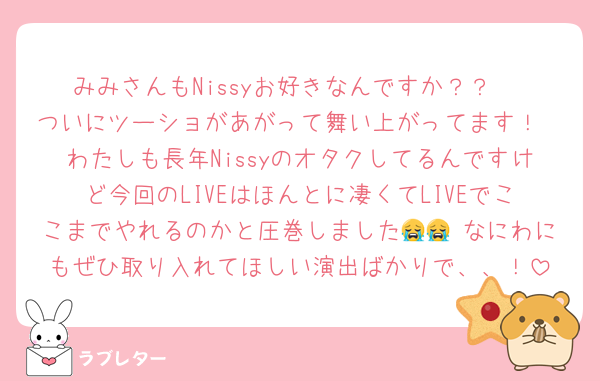 みみさんもNissyお好きなんですか？？♡
ついにツーショがあがって舞い上がってます！
わたしも長年Nissyのオタクしてるんですけど今回のLIVEはほんとに凄くてLIVEでここまでやれるのかと圧巻しました😭😭 なにわにもぜひ取り入れてほしい演出ばかりで、、！