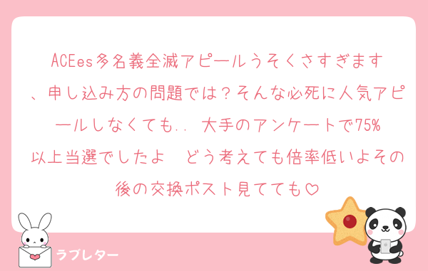 ACEes多名義全滅アピールうそくさすぎます、申し込み方の問題では？そんな必死に人気アピールしなくても.. 大手のアンケートで75%以上当選でしたよ　どう考えても倍率低いよその後の交換ポスト見てても
