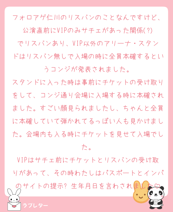 フォロアゲ仁川のリスバンのことなんですけど、公演直前にVIPのみサチェがあった関係(?)でリスバンあり、VIP以外のアリーナ・スタンドはリスバン無しで入場の時に全員本確するというコンジが発表されました。
スタンドに入った時は事前にチケットの受け取りをして、コンジ通り会場に入場する時に本確されました。すごい顔見られましたし、ちゃんと全員に本確していて弾かれてるっぽい人も見かけました。会場内も入る時にチケットを見せて入場でした。
VIPはサチェ前にチケットとリスバンの受け取りがあって、その時わたしはパスポートとインパのサイトの提示➕生年月日を言わされました