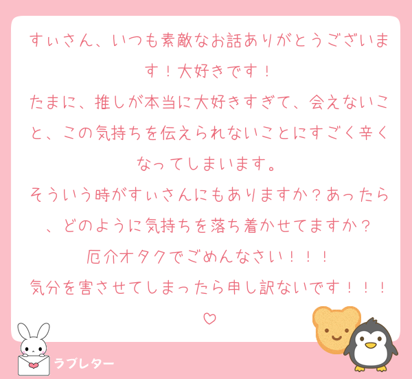 すぃさん、いつも素敵なお話ありがとうございます！大好きです！
たまに、推しが本当に大好きすぎて、会えないこと、この気持ちを伝えられないことにすごく辛くなってしまいます。
そういう時がすぃさんにもありますか？あったら、どのように気持ちを落ち着かせてますか？
厄介オタクでごめんなさい！！！
気分を害させてしまったら申し訳ないです！！！