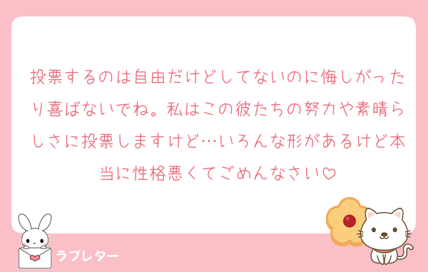 投票するのは自由だけどしてないのに悔しがったり喜ばないでね。私はこの彼たちの努力や素晴らしさに投票しますけど…いろんな形があるけど本当に性格悪くてごめんなさい