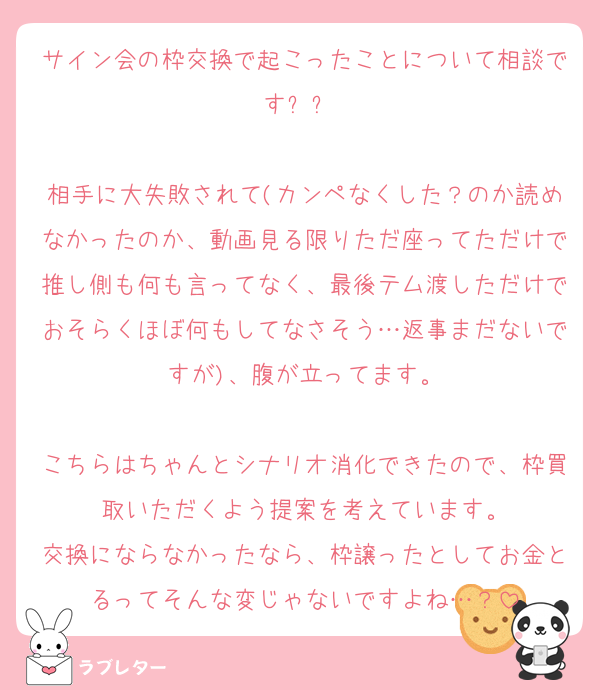 サイン会の枠交換で起こったことについて相談ですㅜㅜ 

相手に大失敗されて(カンペなくした？のか読めなかったのか、動画見る限りただ座ってただけで推し側も何も言ってなく、最後テム渡しただけでおそらくほぼ何もしてなさそう…返事まだないですが)、腹が立ってます。

こちらはちゃんとシナリオ消化できたので、枠買取いただくよう提案を考えています。
交換にならなかったなら、枠譲ったとしてお金とるってそんな変じゃないですよね…？
