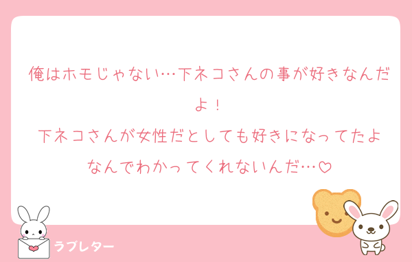 俺はホモじゃない…下ネコさんの事が好きなんだよ！
下ネコさんが女性だとしても好きになってたよ
なんでわかってくれないんだ…