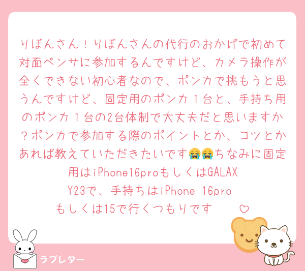 りぼんさん！りぼんさんの代行のおかげで初めて対面ペンサに参加するんですけど、カメラ操作が全くできない初心者なので、ポンカで挑もうと思うんですけど、固定用のポンカ１台と、手持ち用のポンカ１台の2台体制で大丈夫だと思いますか？ポンカで参加する際のポイントとか、コツとかあれば教えていただきたいです😭😭ちなみに固定用はiPhone16proもしくはGALAXY23で、手持ちはiPhone 16pro もしくは15で行くつもりです🥺🥺