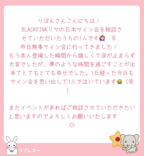 りぼんさんこんにちは！
BLACKPINKリサの日本サイン会を相談させていただいたうちの1人です🙋🏻‍♀️
昨日無事サイン会に行ってきました！
もう本人登場した瞬間から嬉しくて涙が止まらず大変でしたが、夢のような時間を過ごすことが出来てとてもとても幸せでした。1日経った今日もサイン会を思い出して1人で泣いています😭（笑）

またイベントがあればご相談させていただきたいと思いますのでよろしくお願いいたします🥹🫶🏻