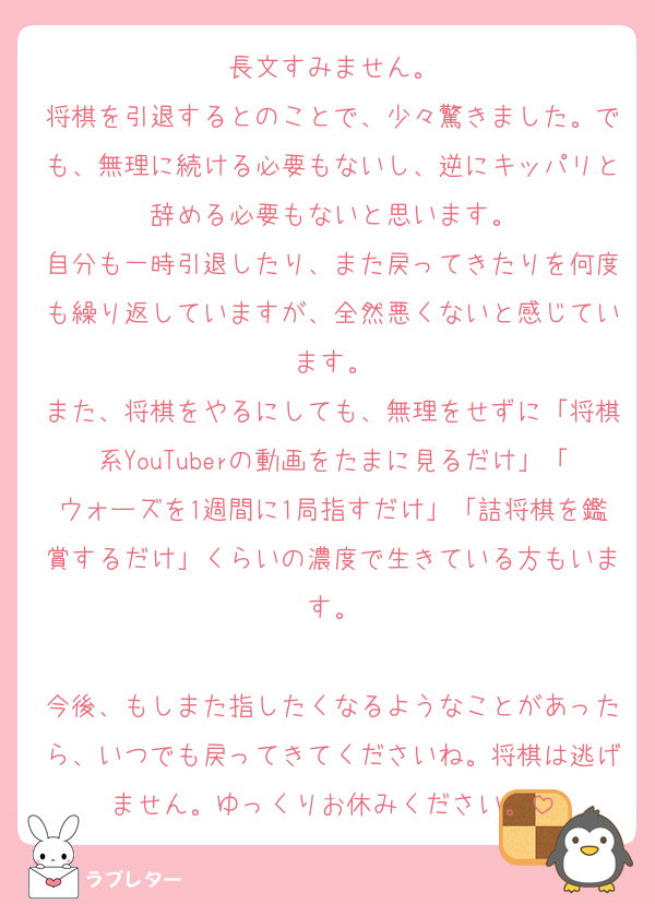 長文すみません。
将棋を引退するとのことで、少々驚きました。でも、無理に続ける必要もないし、逆にキッパリと辞める必要もないと思います。
自分も一時引退したり、また戻ってきたりを何度も繰り返していますが、全然悪くないと感じています。
また、将棋をやるにしても、無理をせずに「将棋系YouTuberの動画をたまに見るだけ」「ウォーズを1週間に1局指すだけ」「詰将棋を鑑賞するだけ」くらいの濃度で生きている方もいます。

今後、もしまた指したくなるようなことがあったら、いつでも戻ってきてくださいね。将棋は逃げません。ゆっくりお休みください。