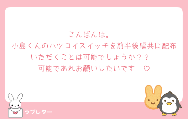 こんばんは。
小島くんのハツコイスイッチを前半後編共に配布いただくことは可能でしょうか？？
可能であれお願いしたいです🥺
