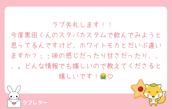 ラブ失礼します！！
今度黒田くんのスタバカスタムで飲んでみようと思ってるんですけど、ホワイトモカとだいぶ違いますか？；；味の感じだったり甘さだったり、、、。どんな情報でも嬉しいので教えてくださると嬉しいです！😭