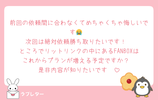 前回の依頼間に合わなくてめちゃくちゃ悔しいです😭
次回は絶対依頼勝ち取りたいです！
ところでリットリンクの中にあるFANBOXはこれからプランが増える予定ですか？
是非内容が知りたいです🥹