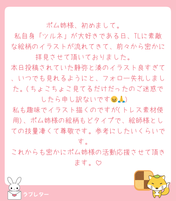 ポム姉様、初めまして。
私自身「ツルネ」が大好きである日、TLに素敵な絵柄のイラストが流れてきて、前々から密かに拝見させて頂いておりました。
本日投稿されていた静弥と湊のイラスト良すぎて、いつでも見れるようにと、フォロー失礼しました。(ちょこちょこ見てるだけだったのご迷惑でしたら申し訳ないです😖🙏)
私も趣味でイラスト描くのですが(トレス素材使用)、ポム姉様の絵柄もどタイプで、絵師様としての技量凄くて尊敬です。参考にしたいくらいです。
これからも密かにポム姉様の活動応援させて頂きます。