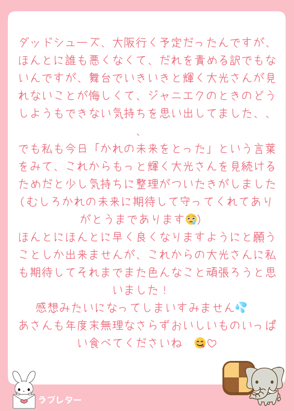 ダッドシューズ、大阪行く予定だったんですが、ほんとに誰も悪くなくて、だれを責める訳でもないんですが、舞台でいきいきと輝く大光さんが見れないことが悔しくて、ジャニエクのときのどうしようもできない気持ちを思い出してました、、、
でも私も今日「かれの未来をとった」という言葉をみて、これからもっと輝く大光さんを見続けるためだと少し気持ちに整理がついたきがしました(むしろかれの未来に期待して守ってくれてありがとうまであります😢)
ほんとにほんとに早く良くなりますようにと願うことしか出来ませんが、これからの大光さんに私も期待してそれまでまた色んなこと頑張ろうと思いました！
感想みたいになってしまいすみません💦
あさんも年度末無理なさらずおいしいものいっぱい食べてくださいね〜😋