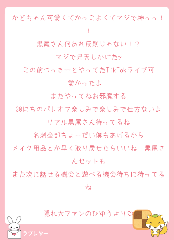 かどちゃん可愛くてかっこよくてマジで神っっ！！
黒尾さん何あれ反則じゃない！？
マジで昇天しかけたｯ
この前つっきーとやってたTikTokライブ可愛かったよ〜
またやってねお邪魔する
30にちのバレオフ楽しみで楽しみで仕方ないよ〜リアル黒尾さん待ってるね〜
名刺全部ちょーだい僕もあげるから
メイク用品とか早く取り戻せたらいいね〜黒尾さんセットも
また次に話せる機会と遊べる機会待ちに待ってるね

隠れ大ファンのひゆうより