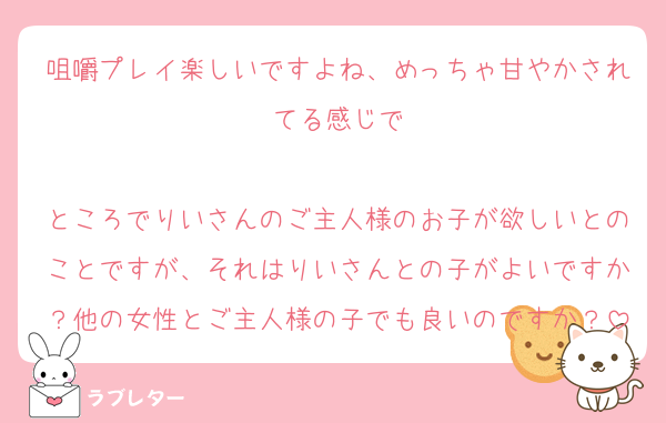 咀嚼プレイ楽しいですよね、めっちゃ甘やかされてる感じで

ところでりいさんのご主人様のお子が欲しいとのことですが、それはりいさんとの子がよいですか？他の女性とご主人様の子でも良いのですか？