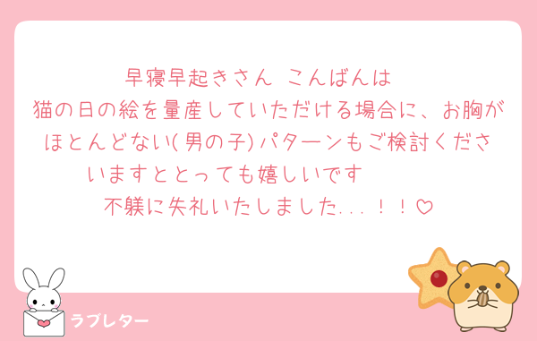 早寝早起きさん こんばんは
猫の日の絵を量産していただける場合に、お胸がほとんどない(男の子)パターンもご検討くださいますととっても嬉しいです🥹🤍🤍
不躾に失礼いたしました...！！