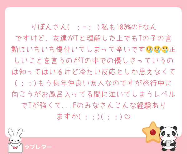 りぼんさん( ；-； )私も100%のFなんですけど、友達がTと理解した上でもTの子の言動にいちいち傷付いてしまって辛いです😢😢😢正しいことを言うのがTの中での優しさっていうのは知ってはいるけど冷たい反応としか思えなくて(；；)もう長年仲良い友人なのですが旅行中に向こうがお風呂入ってる間に泣いてしまうレベルでTが強くて...Fのみなさんこんな経験ありますか(；；)(；；)