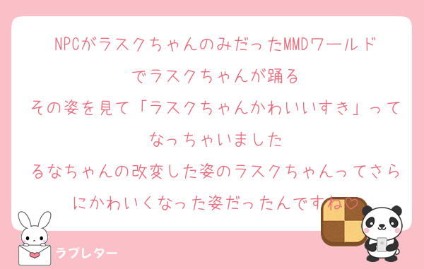 NPCがラスクちゃんのみだったMMDワールドでラスクちゃんが踊る
その姿を見て「ラスクちゃんかわいいすき」ってなっちゃいました
るなちゃんの改変した姿のラスクちゃんってさらにかわいくなった姿だったんですね
